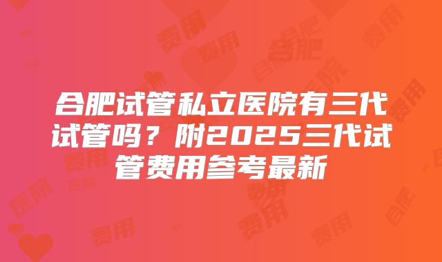 合肥试管私立医院有三代试管吗？附2025三代试管费用参考最新