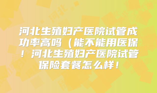 河北生殖妇产医院试管成功率高吗(能不能用医保!河北生殖妇产医院试管保险套餐怎么样!