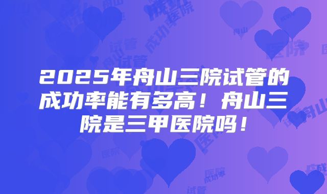 2025年舟山三院试管的成功率能有多高！舟山三院是三甲医院吗！