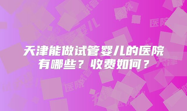 天津能做试管婴儿的医院有哪些?收费如何?