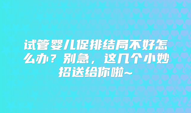 试管婴儿促排结局不好怎么办？别急，这几个小妙招送给你啦~