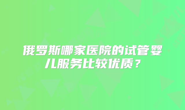 俄罗斯哪家医院的试管婴儿服务比较优质？