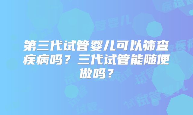 第三代试管婴儿可以筛查疾病吗？三代试管能随便做吗？