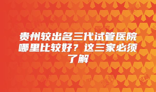 贵州较出名三代试管医院哪里比较好？这三家必须了解