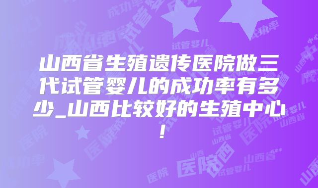 山西省生殖遗传医院做三代试管婴儿的成功率有多少_山西比较好的生殖中心！