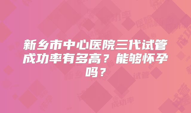 新乡市中心医院三代试管成功率有多高?能够怀孕吗?