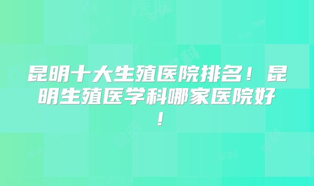 昆明十大生殖医院排名!昆明生殖医学科哪家医院好!