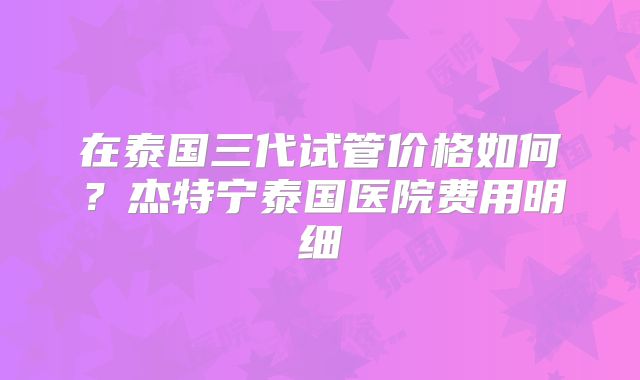 在泰国三代试管价格如何？杰特宁泰国医院费用明细