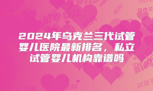 2024年乌克兰三代试管婴儿医院最新排名，私立试管婴儿机构靠谱吗