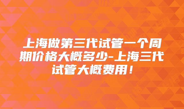 上海做第三代试管一个周期价格大概多少-上海三代试管大概费用！