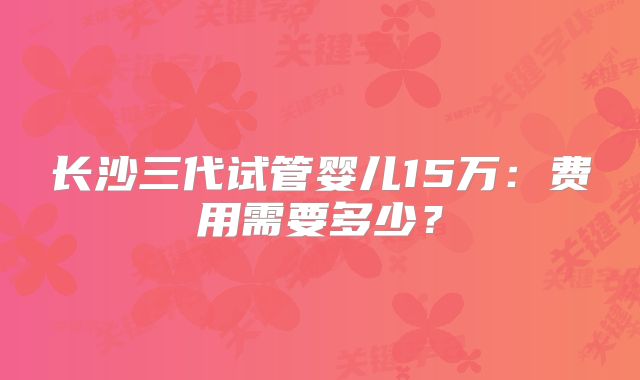 长沙三代试管婴儿15万：费用需要多少？