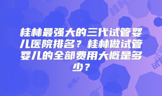 桂林最强大的三代试管婴儿医院排名？桂林做试管婴儿的全部费用大概是多少？