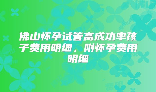 佛山怀孕试管高成功率孩子费用明细，附怀孕费用明细