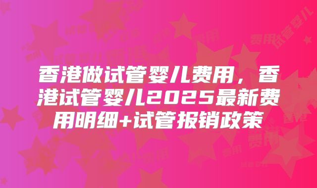 香港做试管婴儿费用,香港试管婴儿2025最新费用明细+试管报销政策