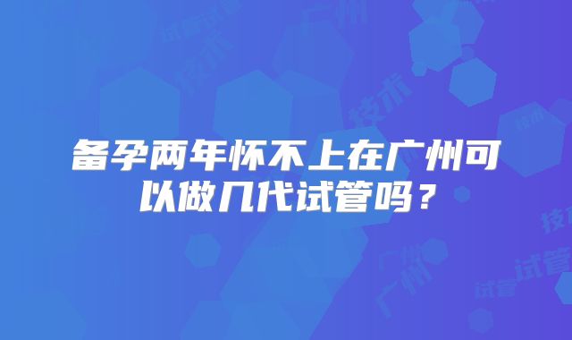 备孕两年怀不上在广州可以做几代试管吗？