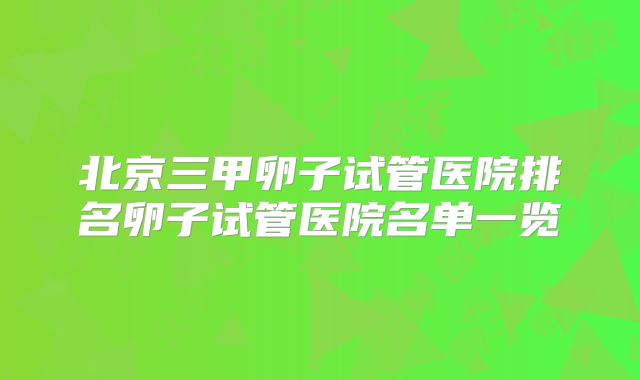 北京三甲卵子试管医院排名卵子试管医院名单一览