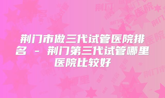 荆门市做三代试管医院排名 - 荆门第三代试管哪里医院比较好