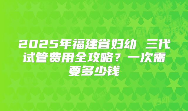 2025年福建省妇幼 三代试管费用全攻略？一次需要多少钱