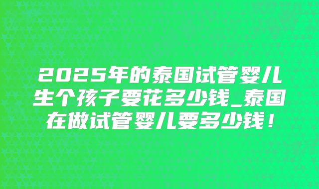 2025年的泰国试管婴儿生个孩子要花多少钱_泰国在做试管婴儿要多少钱!