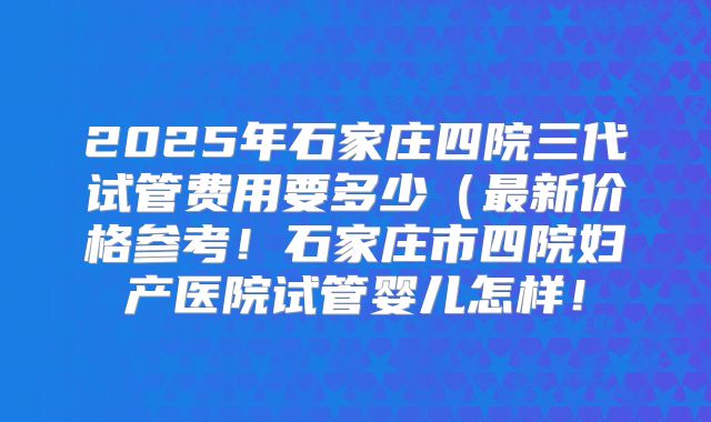 2025年石家庄四院三代试管费用要多少(最新价格参考!石家庄市四院妇产医院试管婴儿怎样!