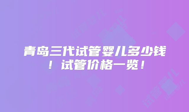 青岛三代试管婴儿多少钱!试管价格一览!
