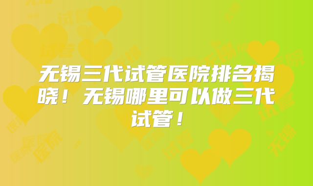 无锡三代试管医院排名揭晓！无锡哪里可以做三代试管！