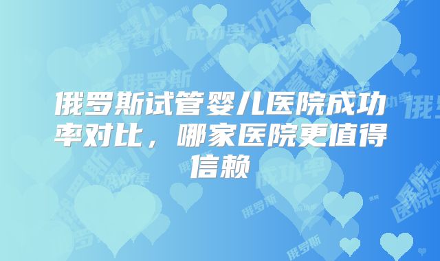 俄罗斯试管婴儿医院成功率对比，哪家医院更值得信赖