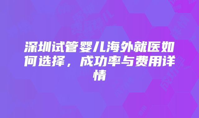 深圳试管婴儿海外就医如何选择,成功率与费用详情