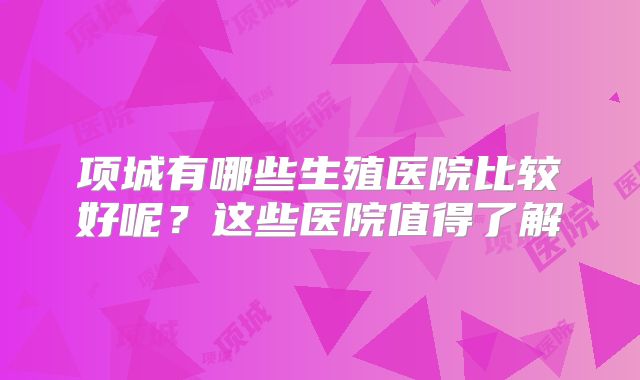 项城有哪些生殖医院比较好呢?这些医院值得了解