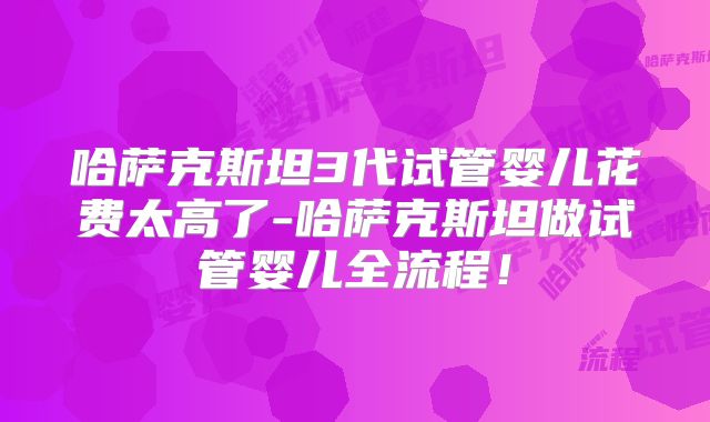 哈萨克斯坦3代试管婴儿花费太高了-哈萨克斯坦做试管婴儿全流程!
