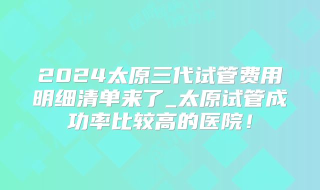 2024太原三代试管费用明细清单来了_太原试管成功率比较高的医院!