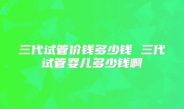 三代试管价钱多少钱 三代试管婴儿多少钱啊