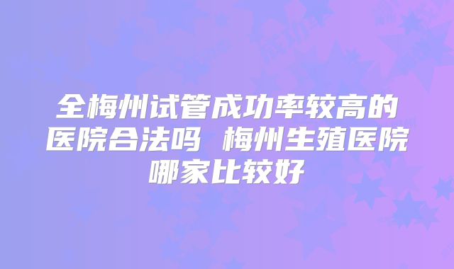 全梅州试管成功率较高的医院合法吗 梅州生殖医院哪家比较好