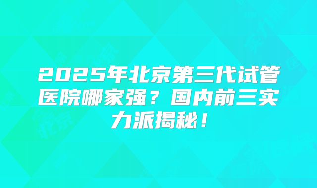 2025年北京第三代试管医院哪家强？国内前三实力派揭秘！