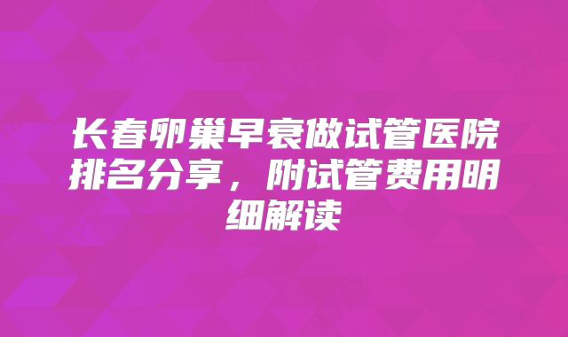 长春卵巢早衰做试管医院排名分享，附试管费用明细解读