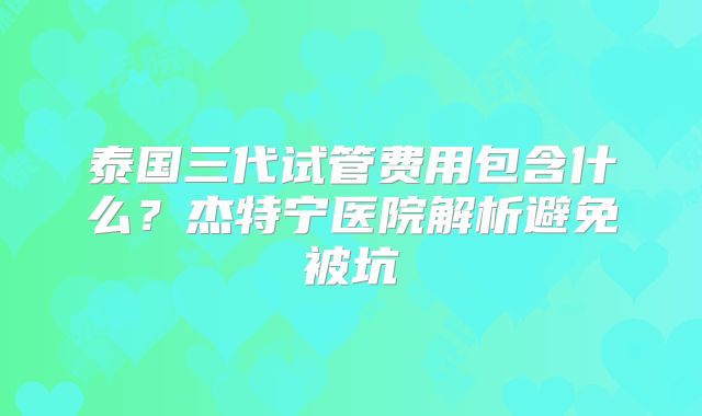 泰国三代试管费用包含什么?杰特宁医院解析避免被坑