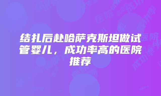 结扎后赴哈萨克斯坦做试管婴儿，成功率高的医院推荐