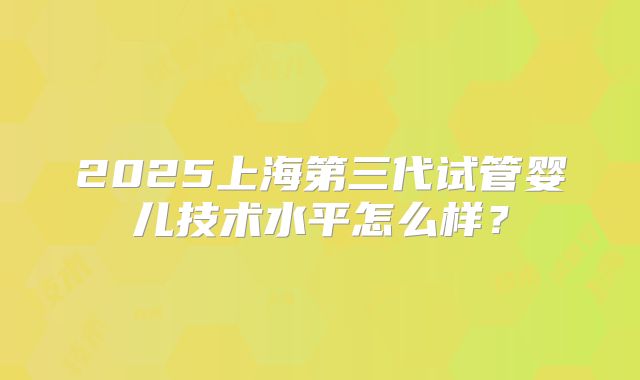 2025上海第三代试管婴儿技术水平怎么样？