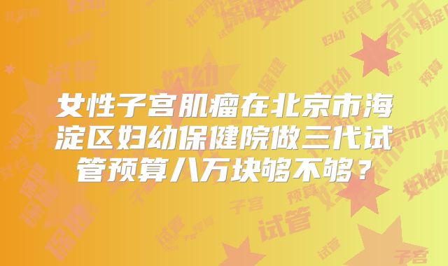 女性子宫肌瘤在北京市海淀区妇幼保健院做三代试管预算八万块够不够？
