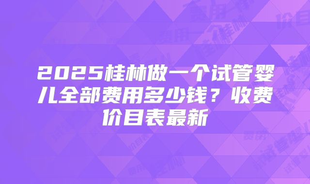 2025桂林做一个试管婴儿全部费用多少钱？收费价目表最新