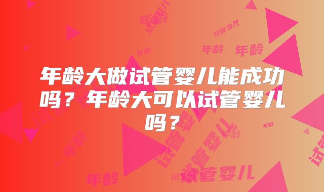 年龄大做试管婴儿能成功吗？年龄大可以试管婴儿吗？