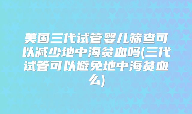美国三代试管婴儿筛查可以减少地中海贫血吗(三代试管可以避免地中海贫血么)