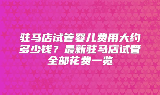 驻马店试管婴儿费用大约多少钱？最新驻马店试管全部花费一览
