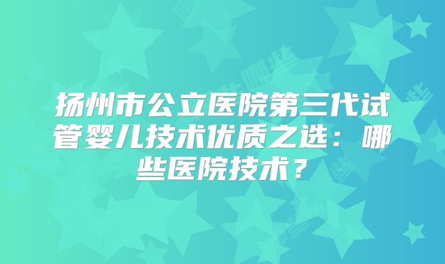 扬州市公立医院第三代试管婴儿技术优质之选：哪些医院技术？