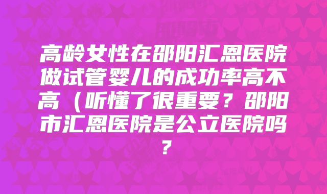 高龄女性在邵阳汇恩医院做试管婴儿的成功率高不高（听懂了很重要？邵阳市汇恩医院是公立医院吗？