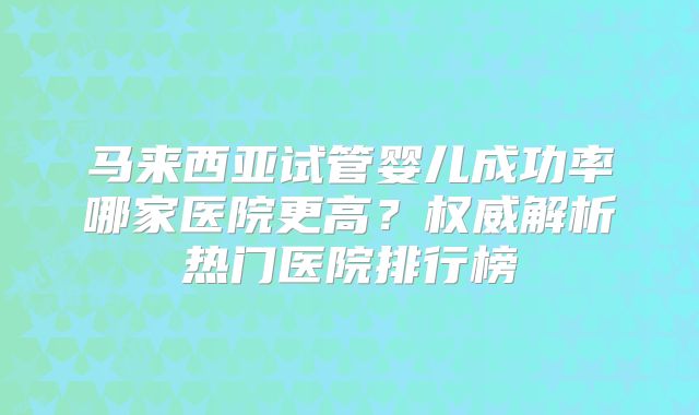 马来西亚试管婴儿成功率哪家医院更高?权威解析热门医院排行榜