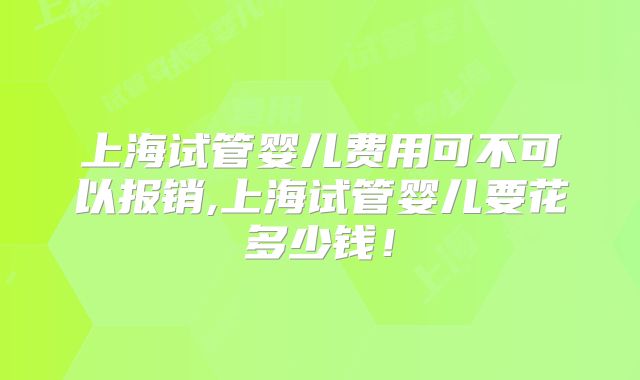 上海试管婴儿费用可不可以报销,上海试管婴儿要花多少钱！