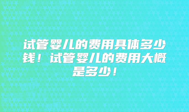 试管婴儿的费用具体多少钱！试管婴儿的费用大概是多少！
