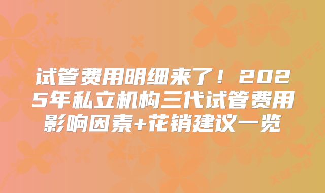 试管费用明细来了！2025年私立机构三代试管费用影响因素+花销建议一览