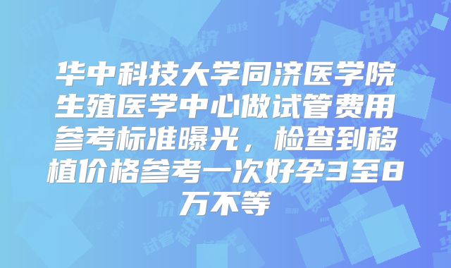 华中科技大学同济医学院生殖医学中心做试管费用参考标准曝光,检查到移植价格参考一次好孕3至8万不等